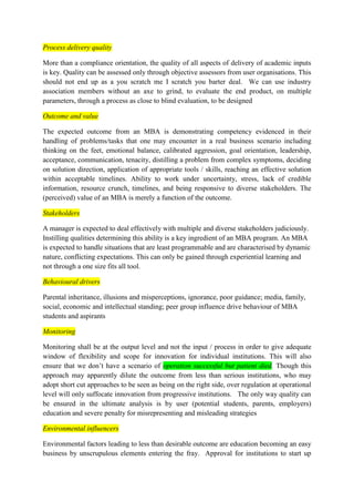 Process delivery quality 
More than a compliance orientation, the quality of all aspects of delivery of academic inputs 
is key. Quality can be assessed only through objective assessors from user organisations. This 
should not end up as a you scratch me I scratch you barter deal. We can use industry 
association members without an axe to grind, to evaluate the end product, on multiple 
parameters, through a process as close to blind evaluation, to be designed 
Outcome and value 
The expected outcome from an MBA is demonstrating competency evidenced in their 
handling of problems/tasks that one may encounter in a real business scenario including 
thinking on the feet, emotional balance, calibrated aggression, goal orientation, leadership, 
acceptance, communication, tenacity, distilling a problem from complex symptoms, deciding 
on solution direction, application of appropriate tools / skills, reaching an effective solution 
within acceptable timelines. Ability to work under uncertainty, stress, lack of credible 
information, resource crunch, timelines, and being responsive to diverse stakeholders. The 
(perceived) value of an MBA is merely a function of the outcome. 
Stakeholders 
A manager is expected to deal effectively with multiple and diverse stakeholders judiciously. 
Instilling qualities determining this ability is a key ingredient of an MBA program. An MBA 
is expected to handle situations that are least programmable and are characterised by dynamic 
nature, conflicting expectations. This can only be gained through experiential learning and 
not through a one size fits all tool. 
Behavioural drivers 
Parental inheritance, illusions and misperceptions, ignorance, poor guidance; media, family, 
social, economic and intellectual standing; peer group influence drive behaviour of MBA 
students and aspirants 
Monitoring 
Monitoring shall be at the output level and not the input / process in order to give adequate 
window of flexibility and scope for innovation for individual institutions. This will also 
ensure that we don’t have a scenario of operation successful but patient died. Though this 
approach may apparently dilute the outcome from less than serious institutions, who may 
adopt short cut approaches to be seen as being on the right side, over regulation at operational 
level will only suffocate innovation from progressive institutions. The only way quality can 
be ensured in the ultimate analysis is by user (potential students, parents, employers) 
education and severe penalty for misrepresenting and misleading strategies 
Environmental influencers 
Environmental factors leading to less than desirable outcome are education becoming an easy 
business by unscrupulous elements entering the fray. Approval for institutions to start up 
 