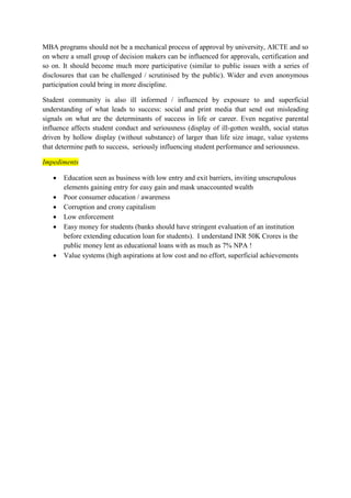 MBA programs should not be a mechanical process of approval by university, AICTE and so 
on where a small group of decision makers can be influenced for approvals, certification and 
so on. It should become much more participative (similar to public issues with a series of 
disclosures that can be challenged / scrutinised by the public). Wider and even anonymous 
participation could bring in more discipline. 
Student community is also ill informed / influenced by exposure to and superficial 
understanding of what leads to success: social and print media that send out misleading 
signals on what are the determinants of success in life or career. Even negative parental 
influence affects student conduct and seriousness (display of ill-gotten wealth, social status 
driven by hollow display (without substance) of larger than life size image, value systems 
that determine path to success, seriously influencing student performance and seriousness. 
Impediments 
 Education seen as business with low entry and exit barriers, inviting unscrupulous 
elements gaining entry for easy gain and mask unaccounted wealth 
 Poor consumer education / awareness 
 Corruption and crony capitalism 
 Low enforcement 
 Easy money for students (banks should have stringent evaluation of an institution 
before extending education loan for students). I understand INR 50K Crores is the 
public money lent as educational loans with as much as 7% NPA ! 
 Value systems (high aspirations at low cost and no effort, superficial achievements 
