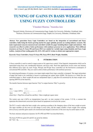 International Journal of Recent Research in Interdisciplinary Sciences (IJRRIS) 
Vol. 1, Issue 1, pp: (29-34), Month: April - June 2014, Available at: www.paperpublications.org 
Page | 29 
Paper Publications 
TUNING OF GAINS IN BASIS WEIGHT USING FUZZY CONTROLLERS 
1Chandani Sharma, 2Anamika Jain 
1Research Scholar, Electronics & Communication Engg. Graphic Era University, Dehradun, Uttrakhand, India 
2Professor, Electronics & Communication Engg. Graphic Era University, Dehradun, Uttrakhand, India 
Abstract: New generation Fuzzy Logic Controllers are based on the integration of conventional and Fuzzy controllers. India being the fastest growing market for paper globally presents an exciting industry scenario. The main requirement concerns measured and controlled variable for paper including Basis weight and moisture. This research is an effort to achieve better performance with nonlinear processes in servo applications. Three different structures on Fuzzy-P, Fuzzy-PD and Fuzzy-PD+I are studied for variable input using Simulink and Fuzzy Logic toolbox. Analysis of four scaling gains GE, GCE, GIE and GU is done to obtain most appropriate output. 
Keywords: Fuzzy Controllers, Fuzzy-P, Fuzzy-PD, Fuzzy-PD+I, Basis Weight, Simulink. 
I. INTRODUCTION 
A fuzzy controller is used to control a target system or for supervisory control. It has linguistic interpretation which can be represented using fuzzy sets, membership functions, and fuzzy rules. Real time applications involve more non linearity thus different fuzzy types are used. P-type, PD-type and PI-type fuzzy controllers are the best-known counterparts of conventional PID controller. They are used to achieve better performance with nonlinear processes. 
For analyzing performance of systems a two-input single-output fuzzy logic controller is designed. The target end product of paper that needs to be controlled is known as grammage per square meter (GSM). The process as a whole has one controlled output i.e. Basis weight (B) and one manipulated input i.e. pulp flow (G) monitored by the basis weight valve opening (BWVO) at the head box. 
The transfer function between input function "G(s)" to output function “B(s)” is given by: 
B(s) 5.12 
------- = exp (-144*s) ---------- ……………. (1.1) 
G(s) 105 s + 1 
where G(s) = Pulp Flow at head box and B(s) = Basis weight per square meter 
The system uses exp (-144*s) as transportation Lag and τ as time constant of the system. 5.12=K, a constant that represents the dimensional conversion factor based on equipments involved in the system. 
The FLC is used to adjust the basis weight valve opening according to the changing values of the basis weight set point. The input variables are the error (e) and change in error (che), and the output variable is basis weight valve opening (bwvo).Fuzzy controller gains needs to be monitored and integral or derivative of the error may be useful inputs as well. 
The basic structure and process dynamics for FP, FPD and FPD+I are described below, 
The fuzzy P (FP) two gains GE and GU are given by relation. 
GE * GU = KP …………………………. (1.2)  