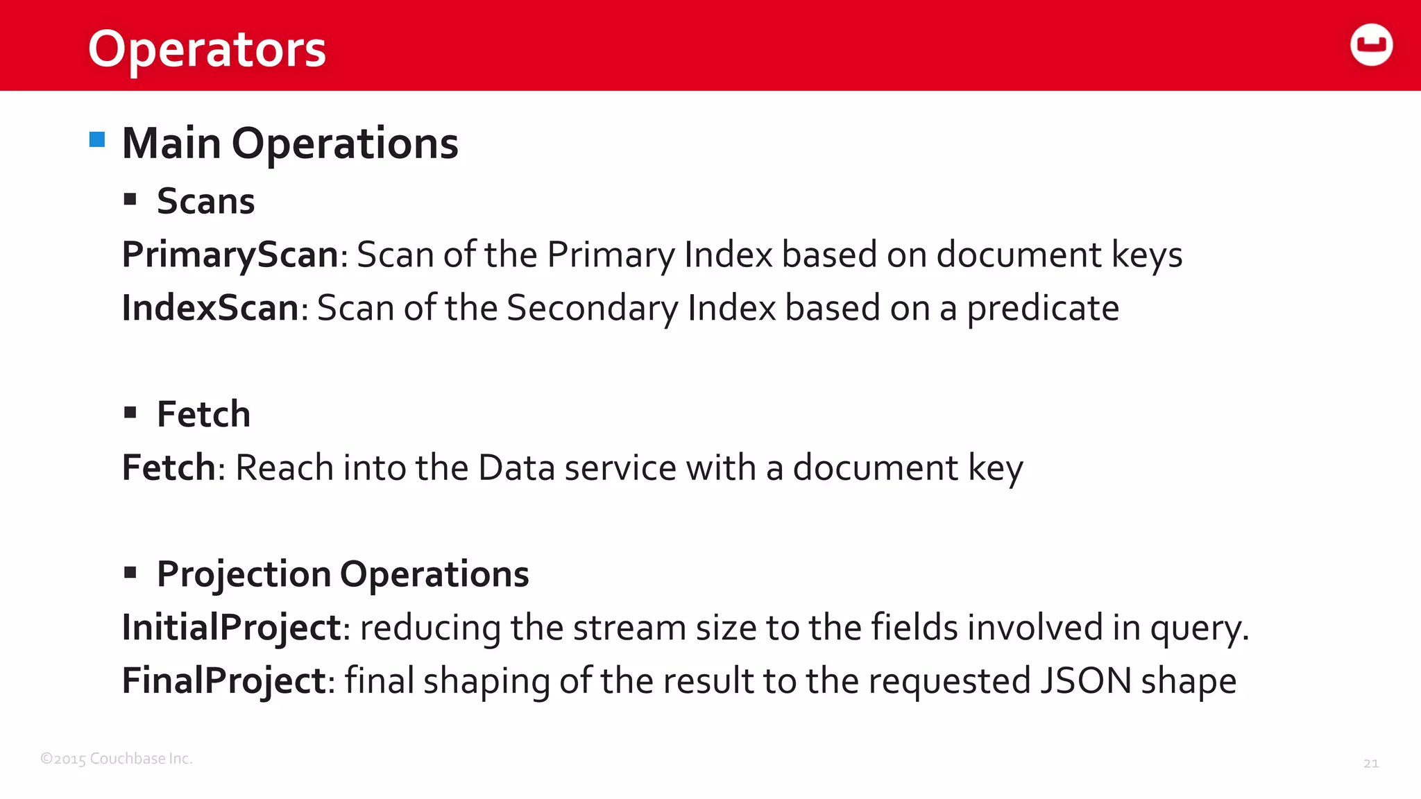 ©2015 Couchbase Inc. 21
Operators
 Main Operations
 Scans
PrimaryScan: Scan of the Primary Index based on document keys
IndexScan: Scan of the Secondary Index based on a predicate
 Fetch
Fetch: Reach into the Data service with a document key
 Projection Operations
InitialProject: reducing the stream size to the fields involved in query.
FinalProject: final shaping of the result to the requested JSON shape
 