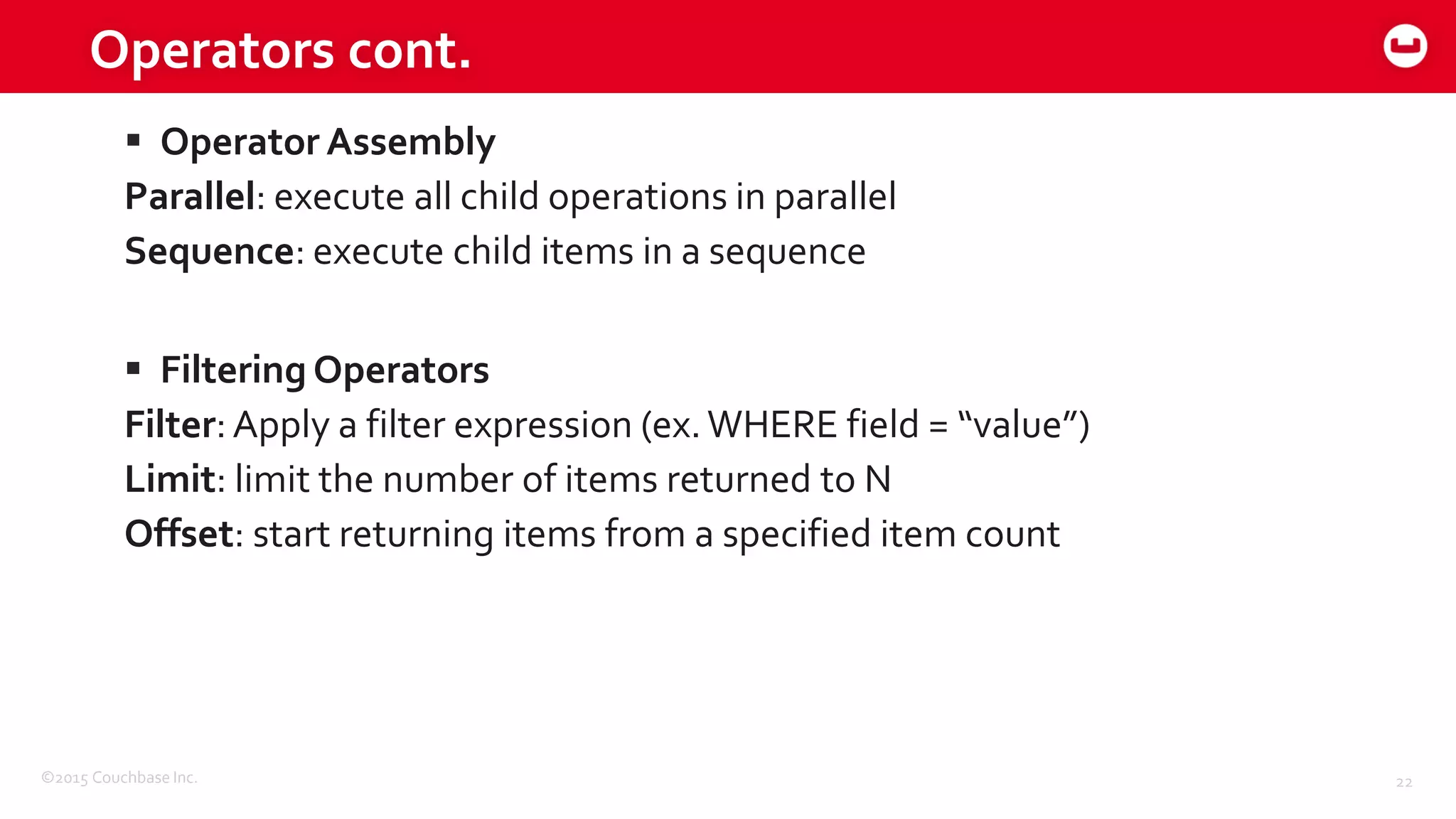 ©2015 Couchbase Inc. 22
Operators cont.
 Operator Assembly
Parallel: execute all child operations in parallel
Sequence: execute child items in a sequence
 Filtering Operators
Filter:Apply a filter expression (ex.WHERE field = “value”)
Limit: limit the number of items returned to N
Offset: start returning items from a specified item count
 