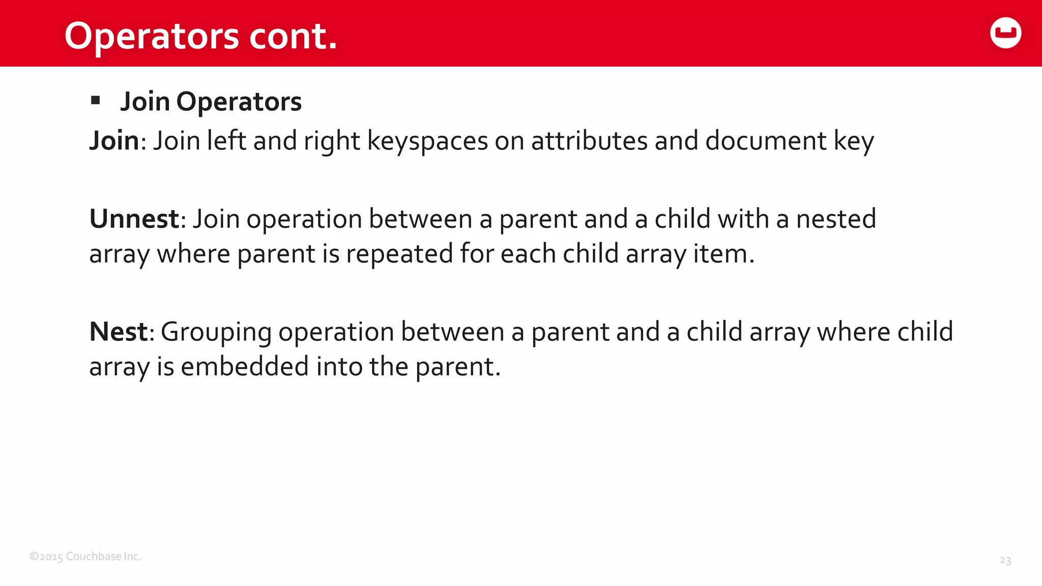 ©2015 Couchbase Inc. 23
Operators cont.
 Join Operators
Join: Join left and right keyspaces on attributes and document key
Unnest: Join operation between a parent and a child with a nested
array where parent is repeated for each child array item.
Nest:Grouping operation between a parent and a child array where child
array is embedded into the parent.
 