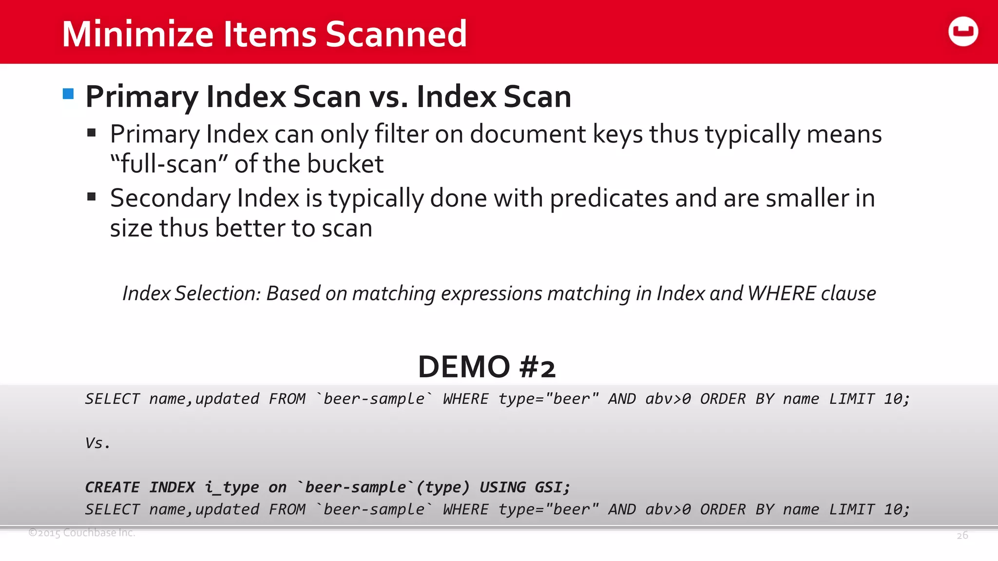 ©2015 Couchbase Inc. 26
Minimize Items Scanned
 Primary Index Scan vs. Index Scan
 Primary Index can only filter on document keys thus typically means
“full-scan” of the bucket
 Secondary Index is typically done with predicates and are smaller in
size thus better to scan
Index Selection: Based on matching expressions matching in Index andWHERE clause
DEMO #2
SELECT name,updated FROM `beer-sample` WHERE type="beer" AND abv>0 ORDER BY name LIMIT 10;
Vs.
CREATE INDEX i_type on `beer-sample`(type) USING GSI;
SELECT name,updated FROM `beer-sample` WHERE type="beer" AND abv>0 ORDER BY name LIMIT 10;
 