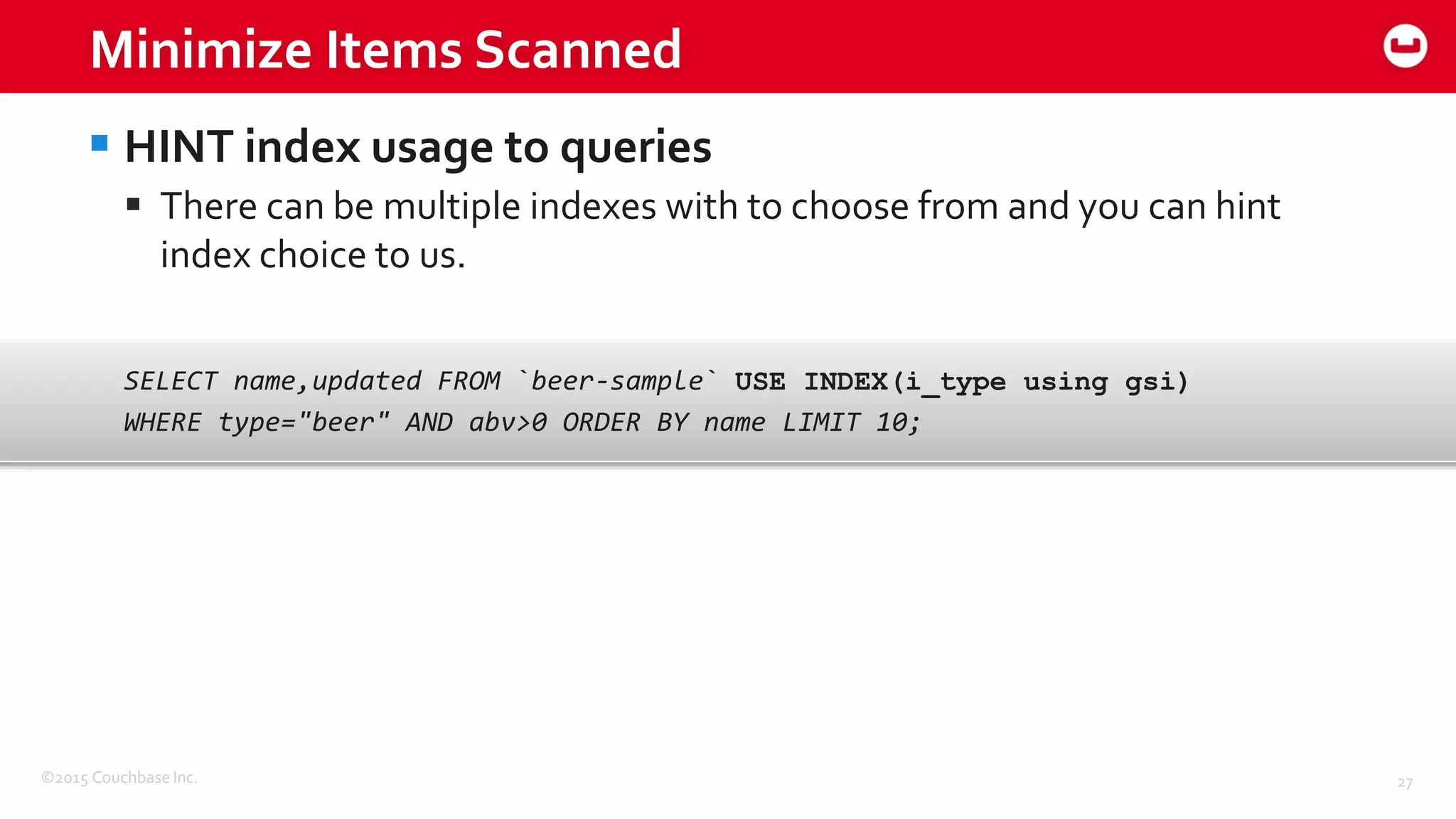 ©2015 Couchbase Inc. 27
Minimize Items Scanned
 HINT index usage to queries
 There can be multiple indexes with to choose from and you can hint
index choice to us.
SELECT name,updated FROM `beer-sample` USE INDEX(i_type using gsi)
WHERE type="beer" AND abv>0 ORDER BY name LIMIT 10;
 