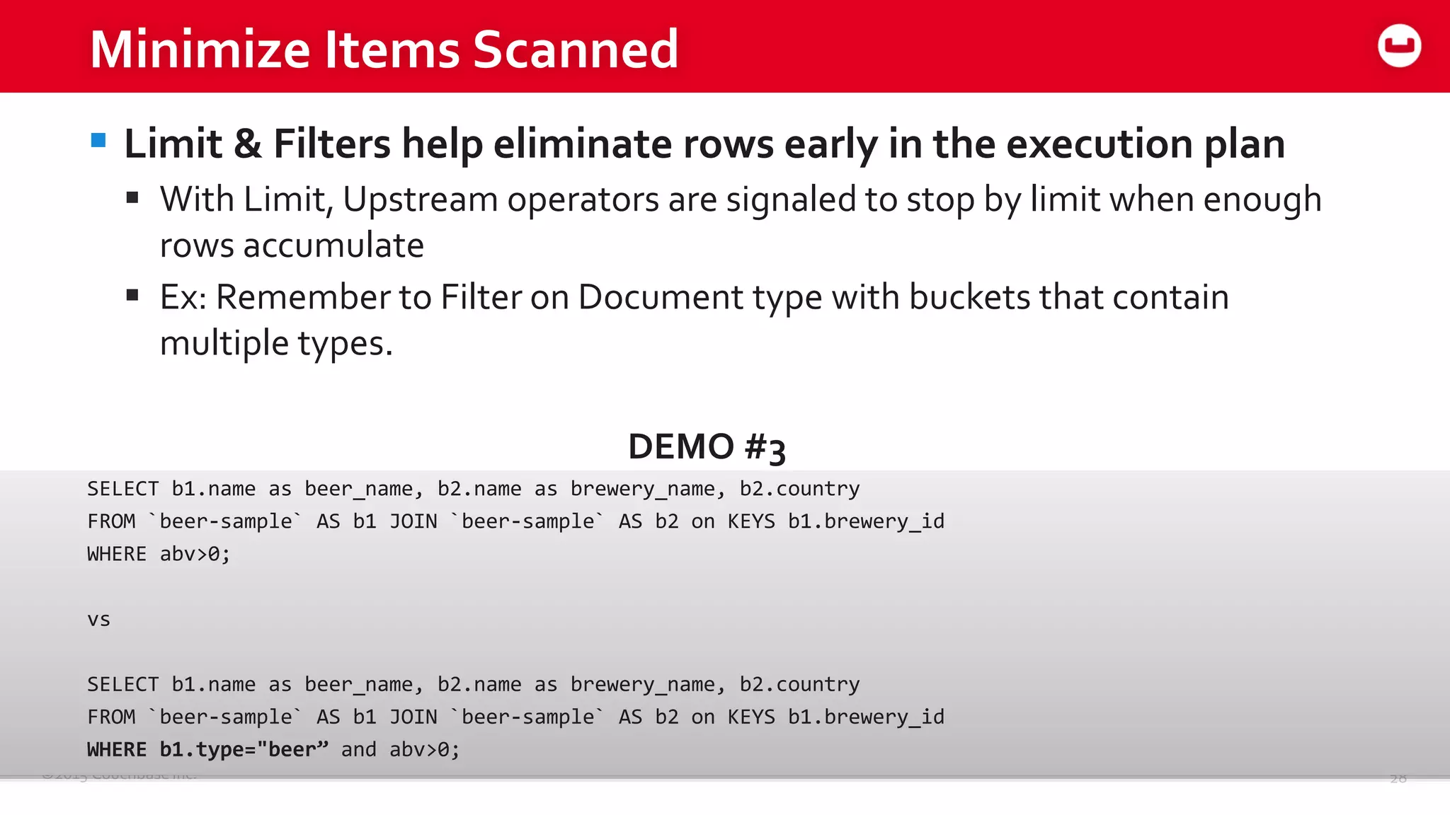 ©2015 Couchbase Inc. 28
Minimize Items Scanned
 Limit & Filters help eliminate rows early in the execution plan
 With Limit, Upstream operators are signaled to stop by limit when enough
rows accumulate
 Ex: Remember to Filter on Document type with buckets that contain
multiple types.
DEMO #3
SELECT b1.name as beer_name, b2.name as brewery_name, b2.country
FROM `beer-sample` AS b1 JOIN `beer-sample` AS b2 on KEYS b1.brewery_id
WHERE abv>0;
vs
SELECT b1.name as beer_name, b2.name as brewery_name, b2.country
FROM `beer-sample` AS b1 JOIN `beer-sample` AS b2 on KEYS b1.brewery_id
WHERE b1.type="beer” and abv>0;
 