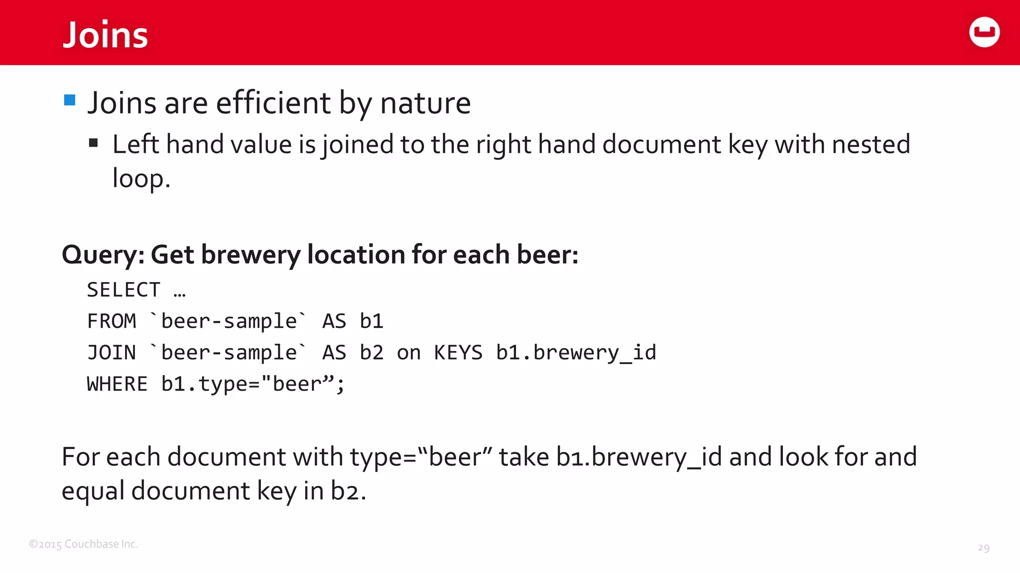 ©2015 Couchbase Inc. 29
Joins
 Joins are efficient by nature
 Left hand value is joined to the right hand document key with nested
loop.
Query: Get brewery location for each beer:
SELECT …
FROM `beer-sample` AS b1
JOIN `beer-sample` AS b2 on KEYS b1.brewery_id
WHERE b1.type="beer”;
For each document with type=“beer” take b1.brewery_id and look for and
equal document key in b2.
 