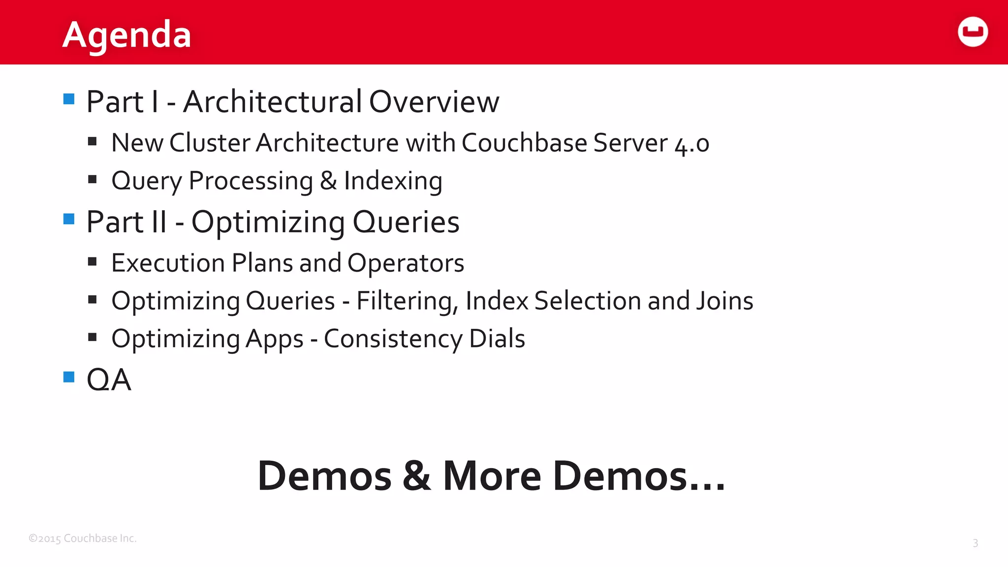 ©2015 Couchbase Inc. 3
Agenda
 Part I - Architectural Overview
 New Cluster Architecture with Couchbase Server 4.0
 Query Processing & Indexing
 Part II - Optimizing Queries
 Execution Plans and Operators
 Optimizing Queries - Filtering, Index Selection and Joins
 OptimizingApps - Consistency Dials
 QA
Demos & More Demos…
 