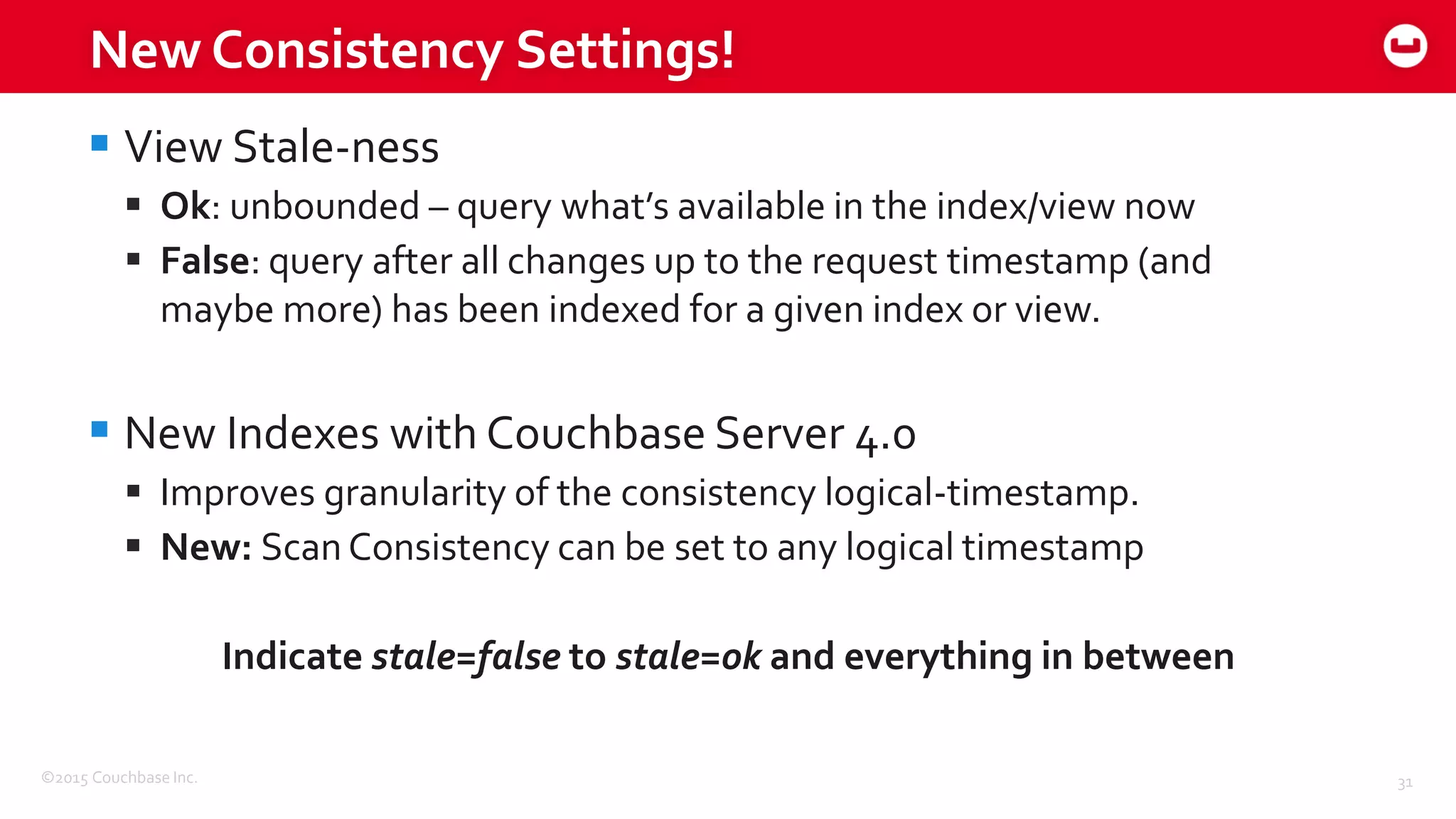 ©2015 Couchbase Inc. 31
New Consistency Settings!
 View Stale-ness
 Ok: unbounded – query what’s available in the index/view now
 False: query after all changes up to the request timestamp (and
maybe more) has been indexed for a given index or view.
 New Indexes with Couchbase Server 4.0
 Improves granularity of the consistency logical-timestamp.
 New: ScanConsistency can be set to any logical timestamp
Indicate stale=false to stale=ok and everything in between
 