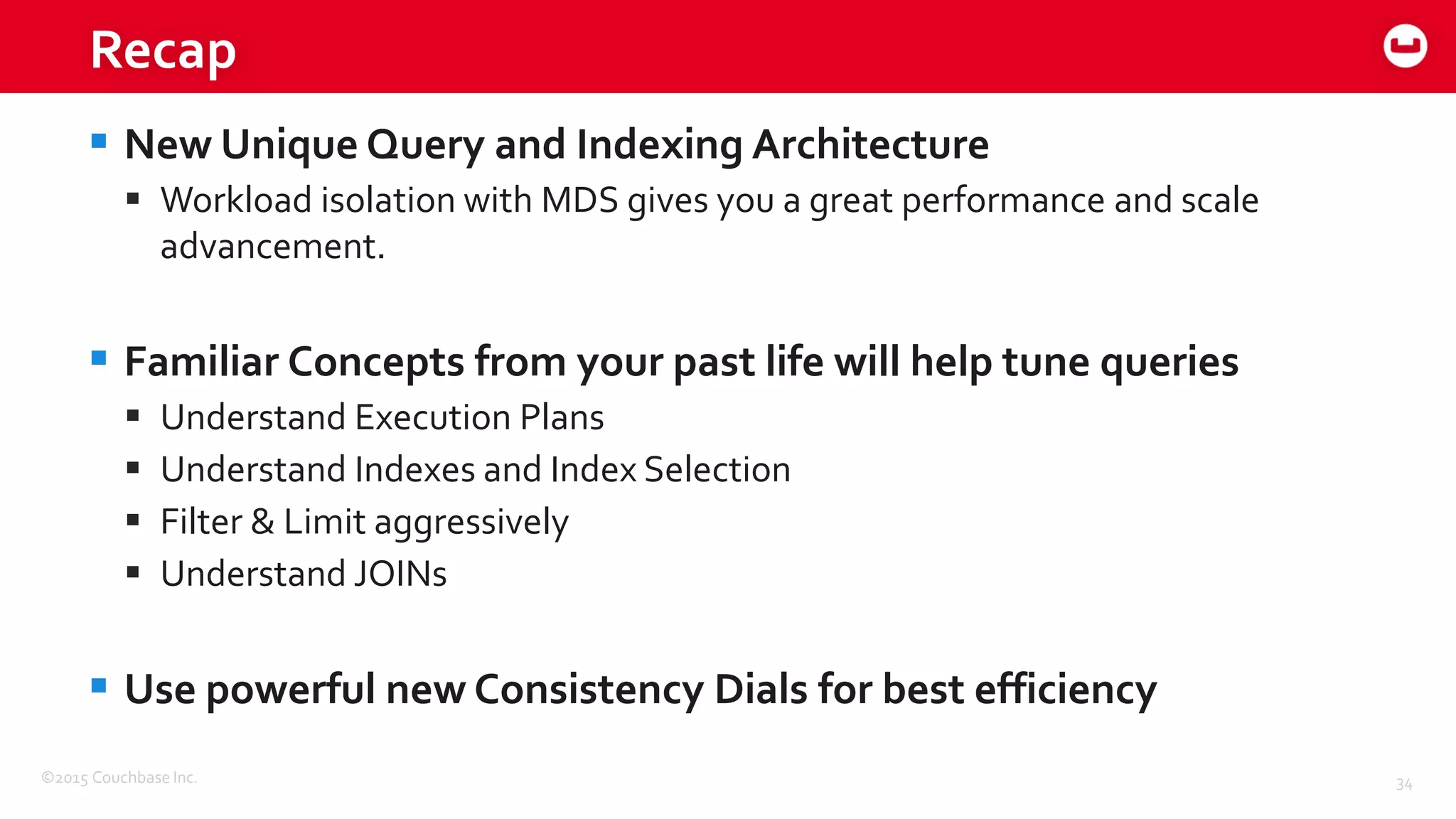 ©2015 Couchbase Inc. 34
Recap
 New Unique Query and Indexing Architecture
 Workload isolation with MDS gives you a great performance and scale
advancement.
 Familiar Concepts from your past life will help tune queries
 Understand Execution Plans
 Understand Indexes and Index Selection
 Filter & Limit aggressively
 Understand JOINs
 Use powerful new Consistency Dials for best efficiency
 