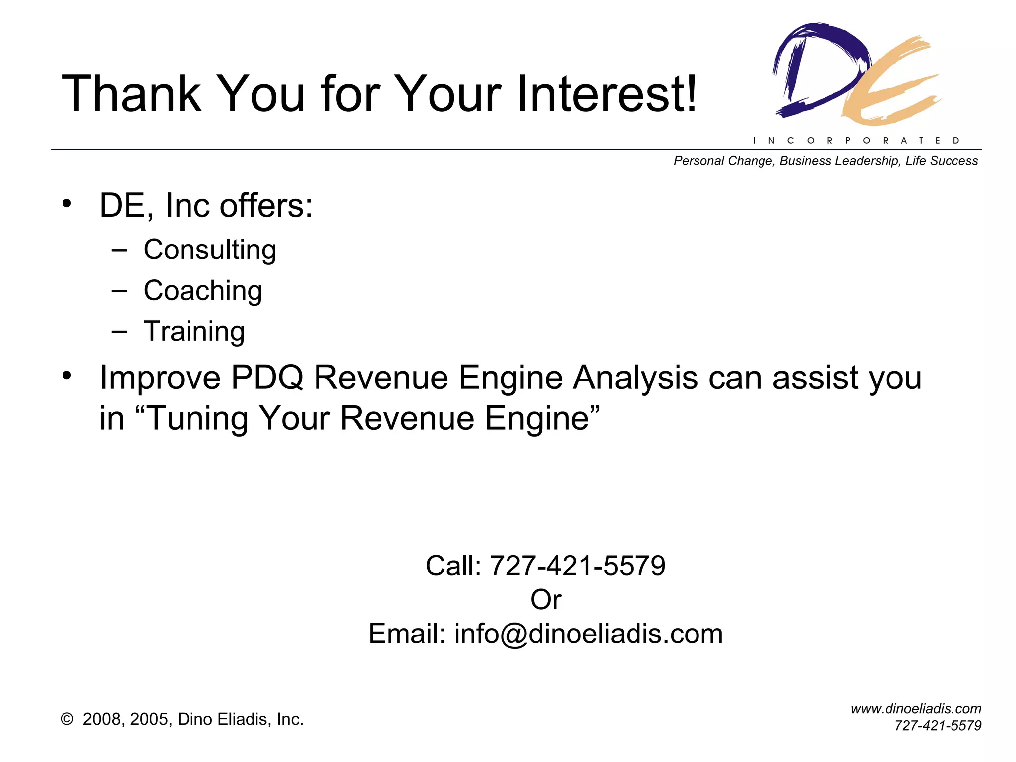 Thank You for Your Interest! DE, Inc offers: Consulting Coaching Training Improve PDQ Revenue Engine Analysis can assist you in “Tuning Your Revenue Engine” Call: 727-421-5579 Or Email: info@dinoeliadis.com 