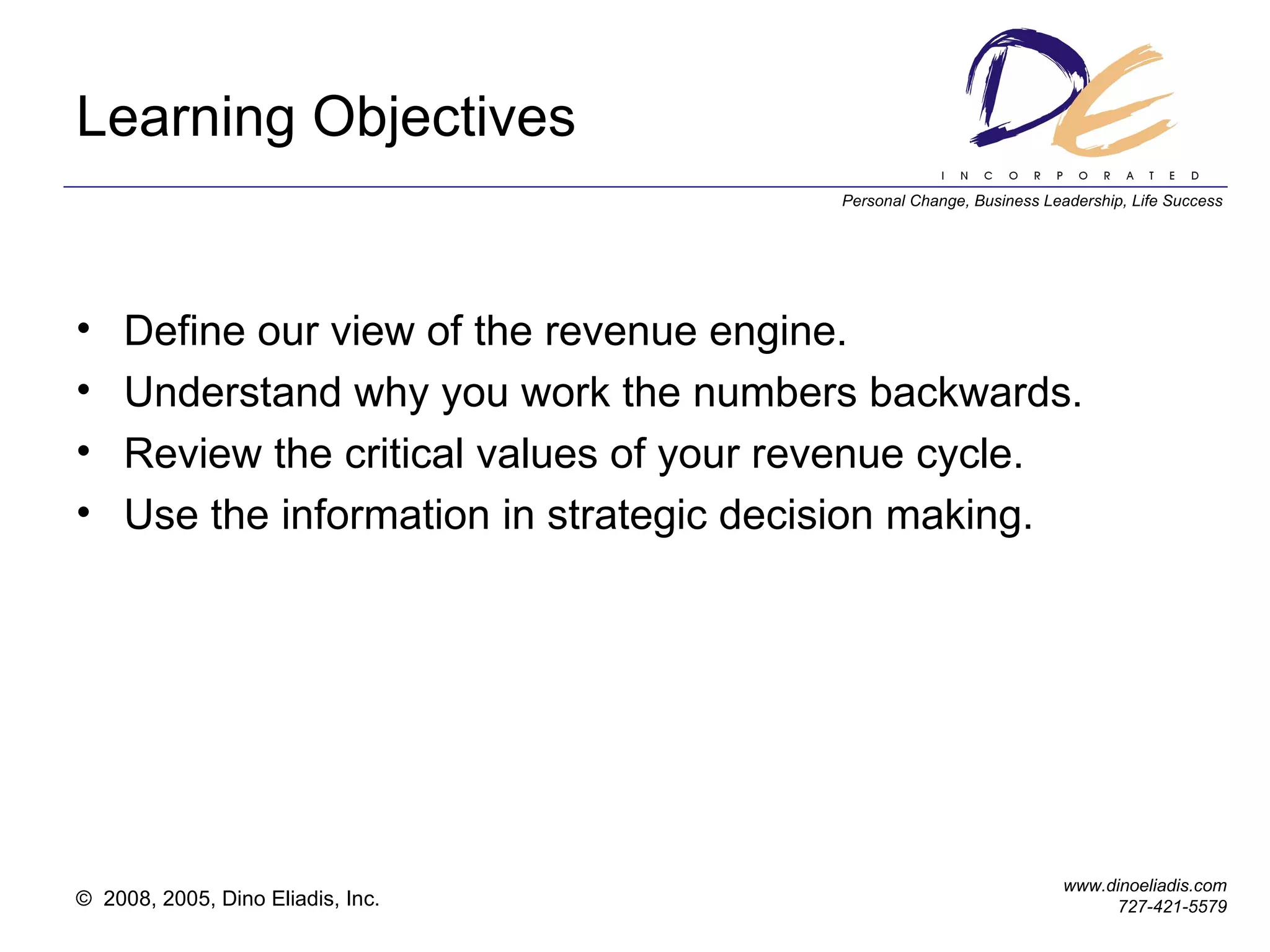 Learning Objectives Define our view of the revenue engine. Understand why you work the numbers backwards. Review the critical values of your revenue cycle. Use the information in strategic decision making. 