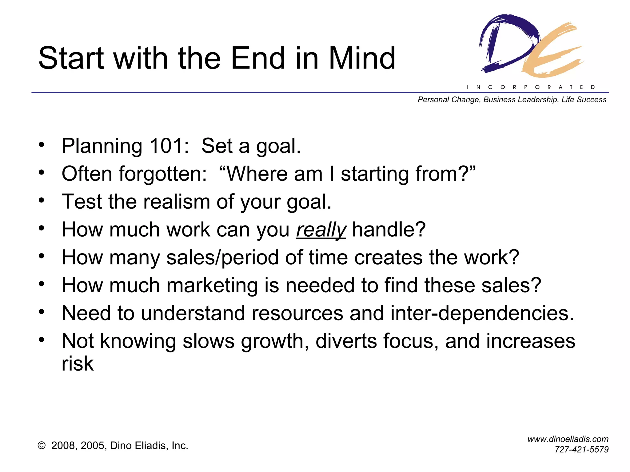 Start with the End in Mind Planning 101:  Set a goal. Often forgotten:  “Where am I starting from?” Test the realism of your goal. How much work can you  really  handle? How many sales/period of time creates the work? How much marketing is needed to find these sales? Need to understand resources and inter-dependencies. Not knowing slows growth, diverts focus, and increases risk 