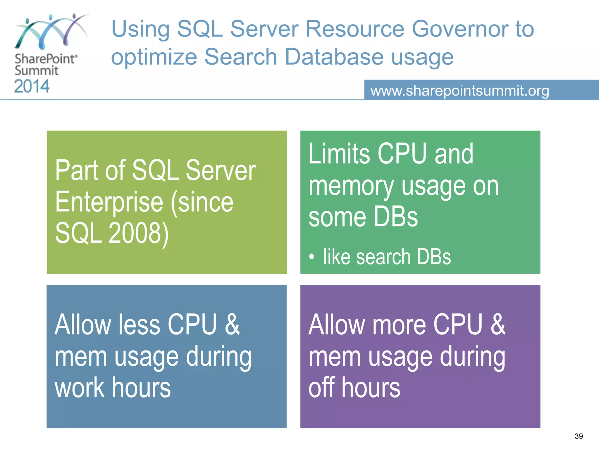www.sharepointsummit.org Using SQL Server Resource Governor to optimize Search Database usage Part of SQL Server Enterprise (since SQL 2008) Limits CPU and memory usage on some DBs • like search DBs Allow less CPU & mem usage during work hours Allow more CPU & mem usage during off hours 39 