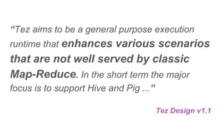 “Tez aims to be a general purpose execution
runtime that enhances various scenarios
that are not well served by classic
Map-Reduce. In the short term the major
focus is to support Hive and Pig ...”
Tez Design v1.1
 