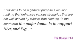 “Tez aims to be a general purpose execution
runtime that enhances various scenarios that are
not well served by classic Map-Reduce. In the
short term the major focus is to support
Hive and Pig ...”
Tez Design v1.1
 