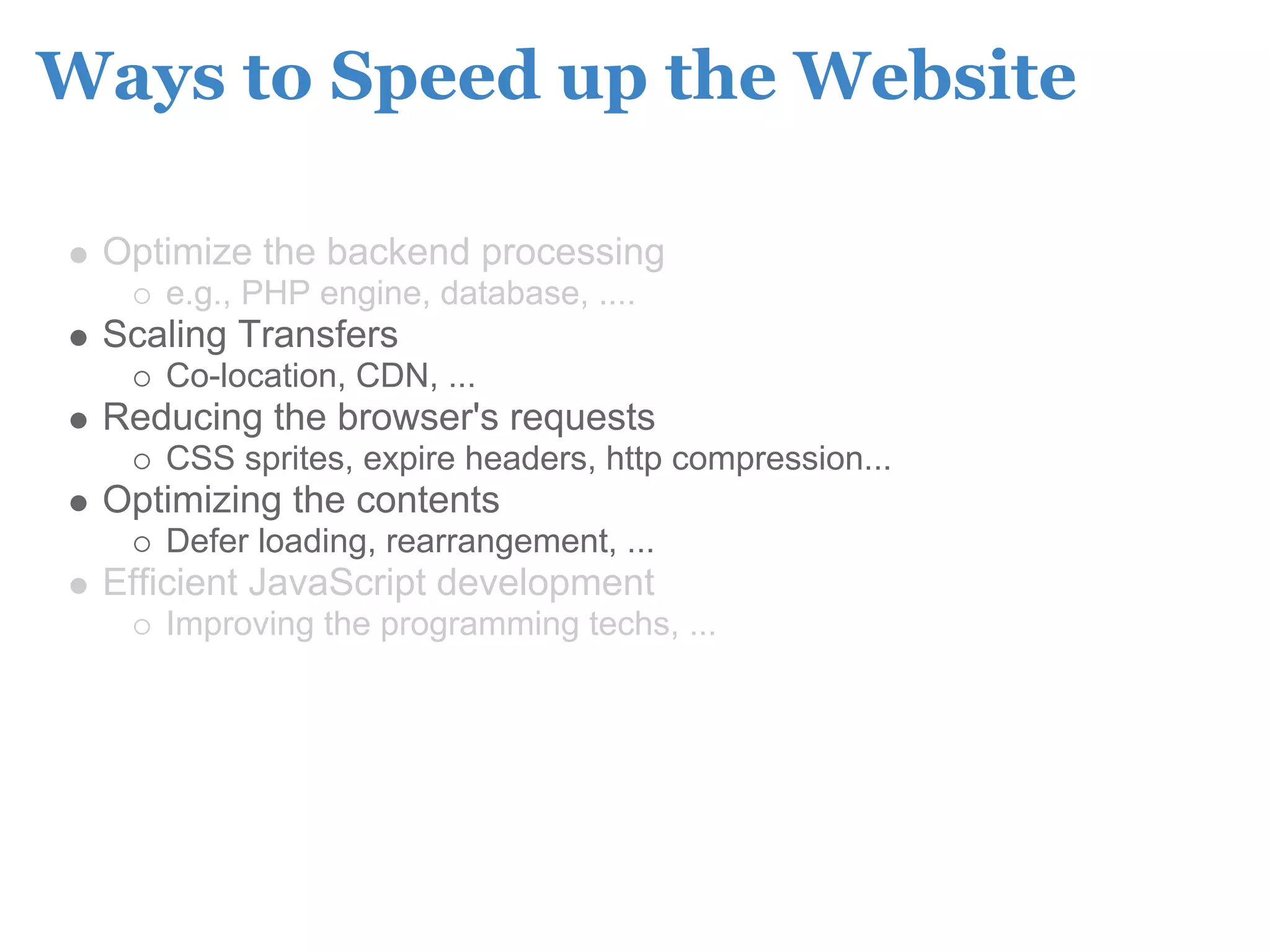 Ways to Speed up the Website

 Optimize the backend processing
    e.g., PHP engine, database, ....
 Scaling Transfers
    Co-location, CDN, ...
 Reducing the browser's requests
    CSS sprites, expire headers, http compression...
 Optimizing the contents
    Defer loading, rearrangement, ...
 Efficient JavaScript development
    Improving the programming techs, ...
 