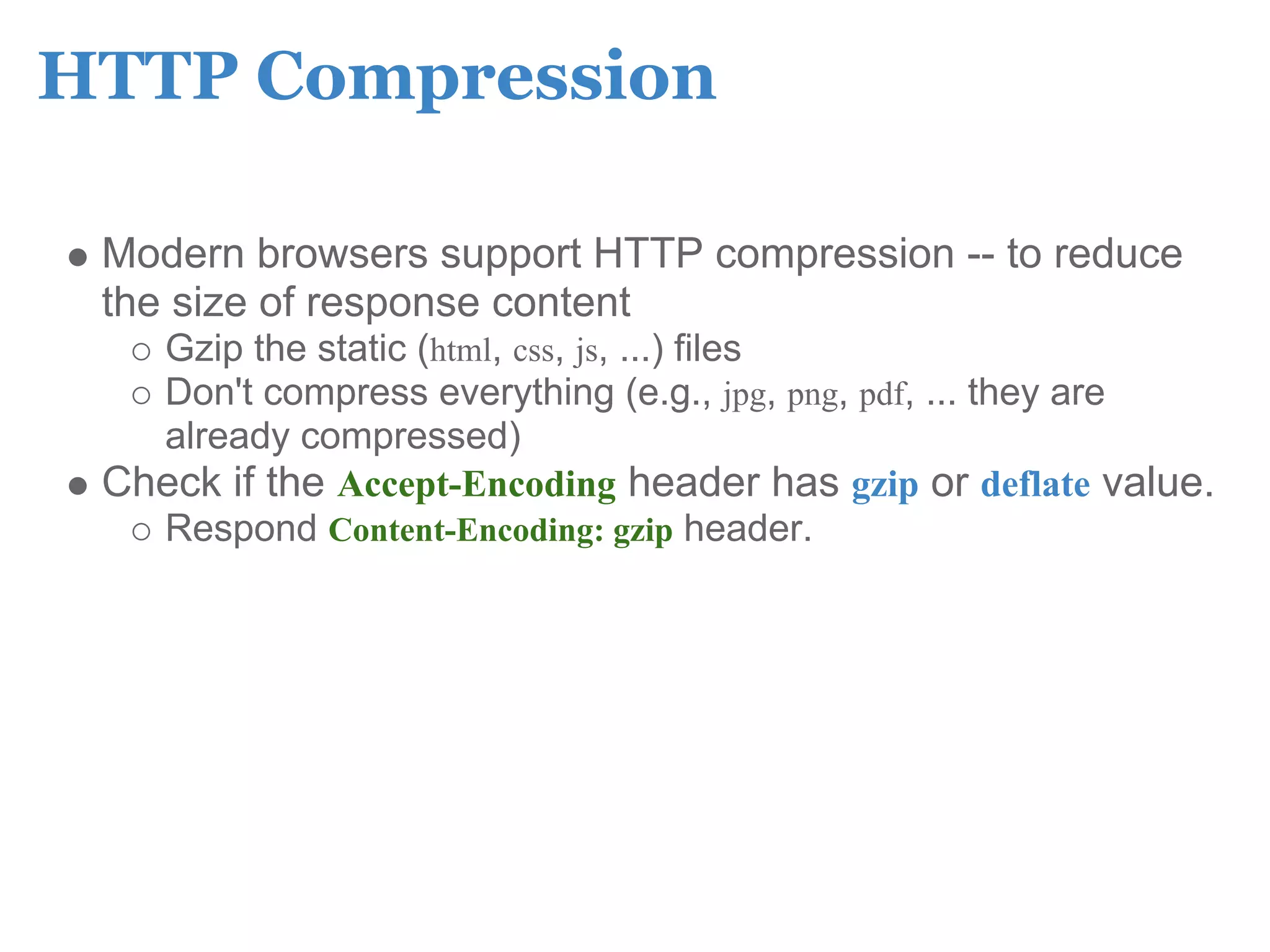 HTTP Compression

 Modern browsers support HTTP compression -- to reduce
 the size of response content
   Gzip the static (html, css, js, ...) files
   Don't compress everything (e.g., jpg, png, pdf, ... they are
   already compressed)
 Check if the Accept-Encoding header has gzip or deflate value.
   Respond Content-Encoding: gzip header.
 
