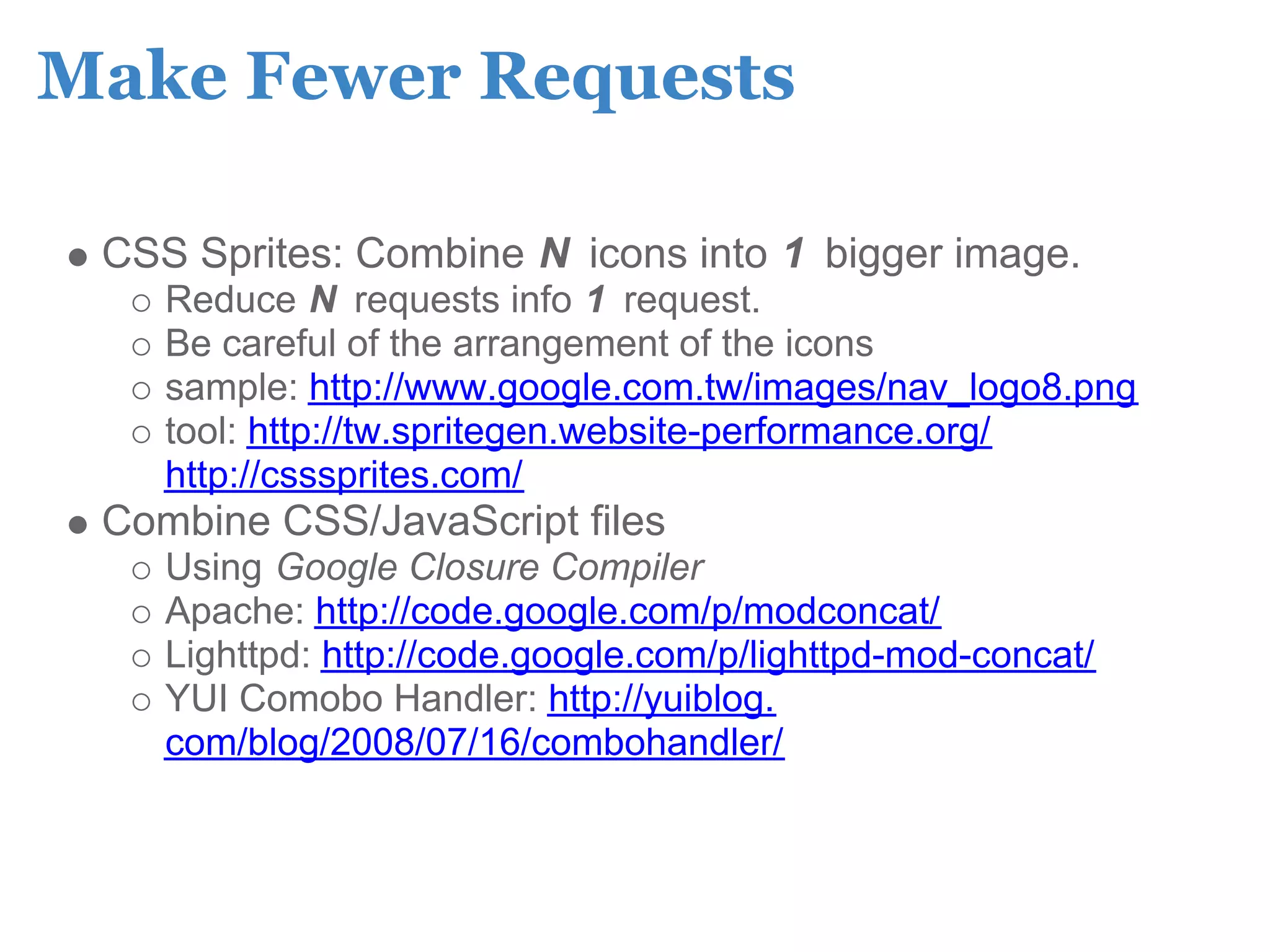 Make Fewer Requests

 CSS Sprites: Combine N icons into 1 bigger image.
    Reduce N requests info 1 request.
    Be careful of the arrangement of the icons
    sample: http://www.google.com.tw/images/nav_logo8.png
    tool: http://tw.spritegen.website-performance.org/
    http://csssprites.com/
 Combine CSS/JavaScript files
    Using Google Closure Compiler
    Apache: http://code.google.com/p/modconcat/
    Lighttpd: http://code.google.com/p/lighttpd-mod-concat/
    YUI Comobo Handler: http://yuiblog.
    com/blog/2008/07/16/combohandler/
 