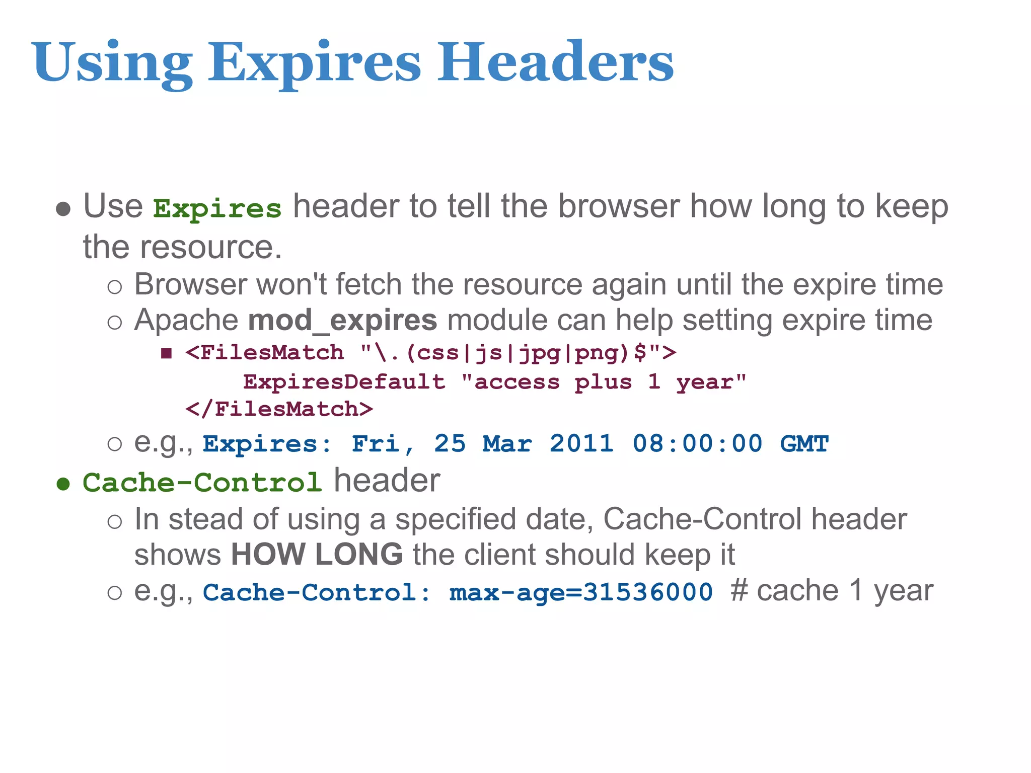 Using Expires Headers

 Use Expires header to tell the browser how long to keep
 the resource.
    Browser won't fetch the resource again until the expire time
    Apache mod_expires module can help setting expire time
        <FilesMatch ".(css|js|jpg|png)$">
            ExpiresDefault "access plus 1 year"
        </FilesMatch>
    e.g., Expires: Fri, 25 Mar 2011 08:00:00 GMT
 Cache-Control header
    In stead of using a specified date, Cache-Control header
    shows HOW LONG the client should keep it
    e.g., Cache-Control: max-age=31536000 # cache 1 year
 