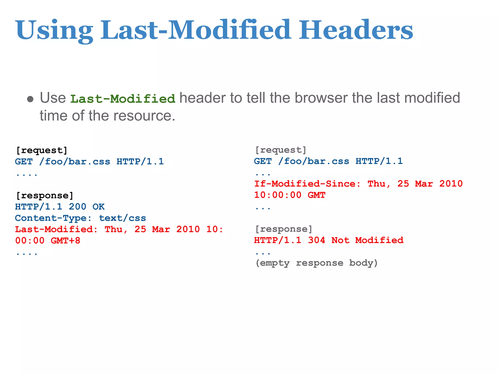 Using Last-Modified Headers

    Use Last-Modified header to tell the browser the last modified
    time of the resource.

[request]                             [request]
GET /foo/bar.css HTTP/1.1             GET /foo/bar.css HTTP/1.1
....                                  ...
                                      If-Modified-Since: Thu, 25 Mar 2010
[response]                            10:00:00 GMT
HTTP/1.1 200 OK                       ...
Content-Type: text/css
Last-Modified: Thu, 25 Mar 2010 10:   [response]
00:00 GMT+8                           HTTP/1.1 304 Not Modified
....                                  ...
                                      (empty response body)
 