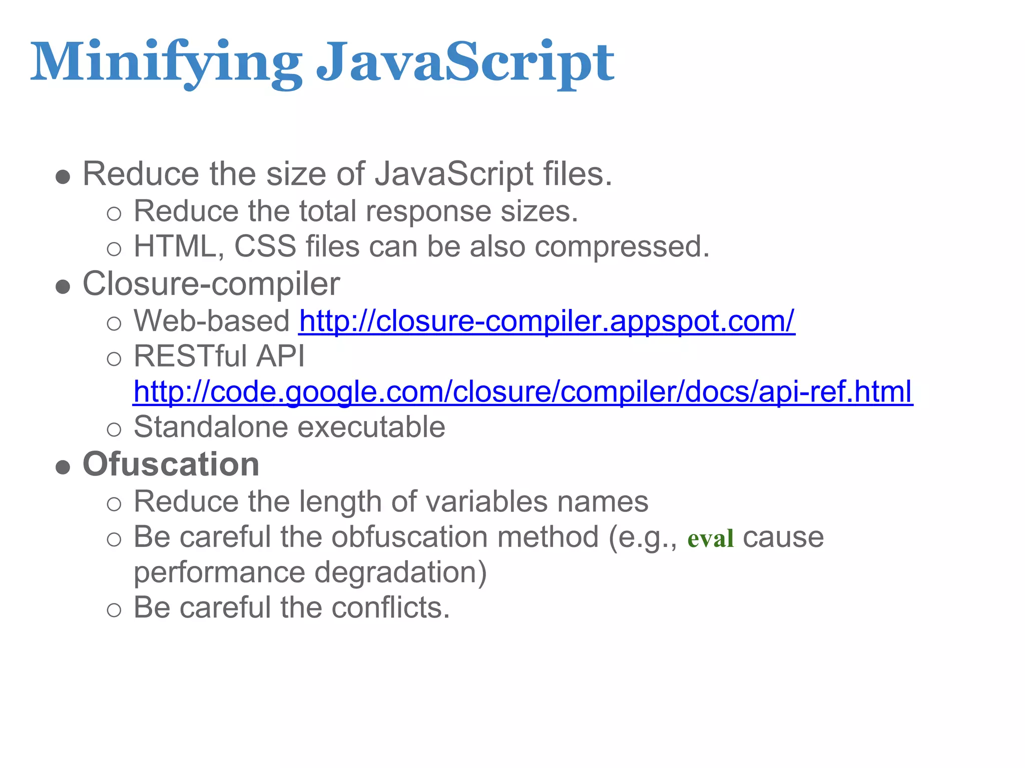 Minifying JavaScript
 Reduce the size of JavaScript files.
    Reduce the total response sizes.
    HTML, CSS files can be also compressed.
 Closure-compiler
    Web-based http://closure-compiler.appspot.com/
    RESTful API
    http://code.google.com/closure/compiler/docs/api-ref.html
    Standalone executable
 Ofuscation
    Reduce the length of variables names
    Be careful the obfuscation method (e.g., eval cause
    performance degradation)
    Be careful the conflicts.
 
