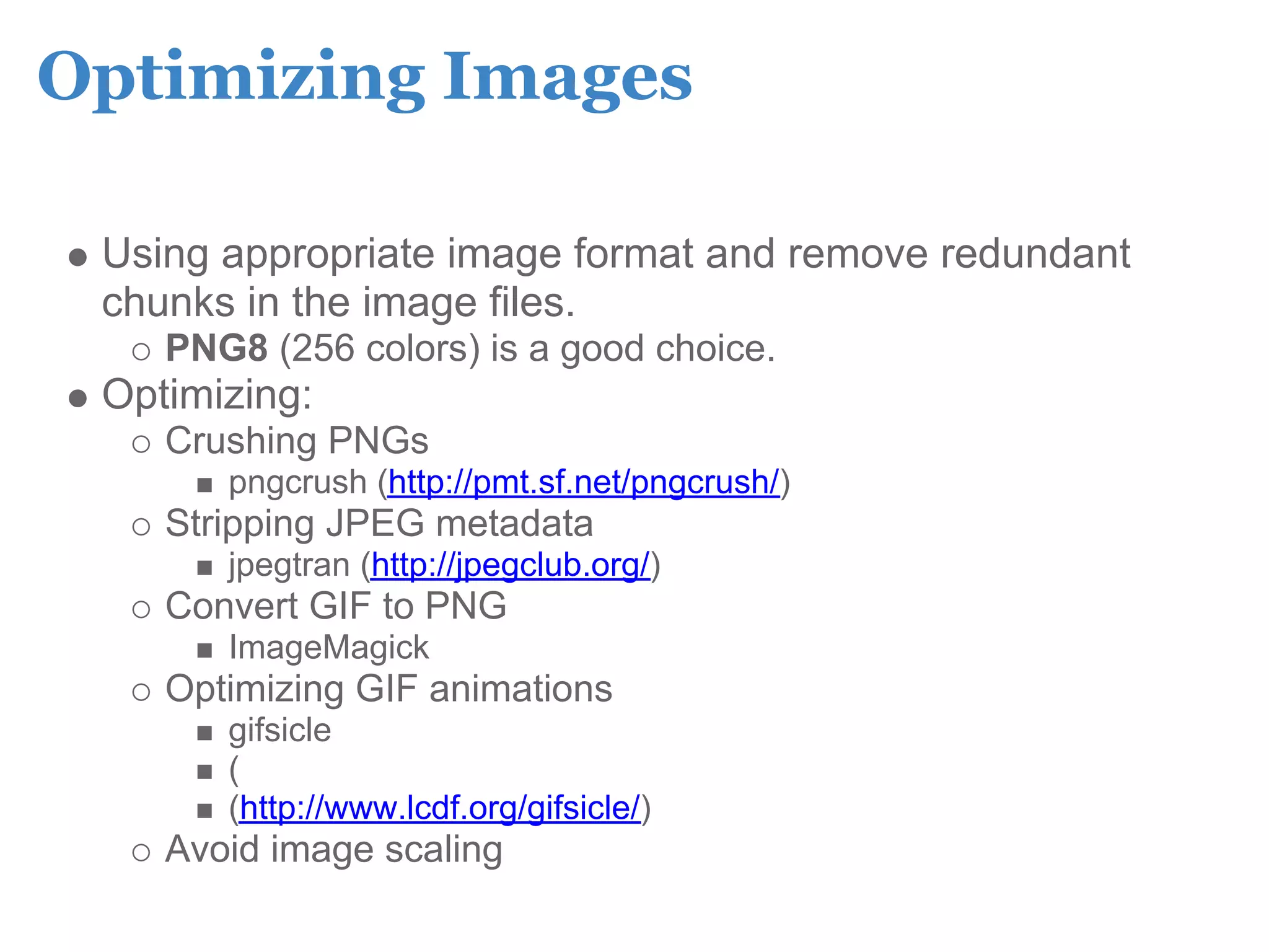 Optimizing Images

 Using appropriate image format and remove redundant
 chunks in the image files.
    PNG8 (256 colors) is a good choice.
 Optimizing:
    Crushing PNGs
       pngcrush (http://pmt.sf.net/pngcrush/)
    Stripping JPEG metadata
       jpegtran (http://jpegclub.org/)
    Convert GIF to PNG
       ImageMagick
    Optimizing GIF animations
       gifsicle
       (
       (http://www.lcdf.org/gifsicle/)
    Avoid image scaling
 