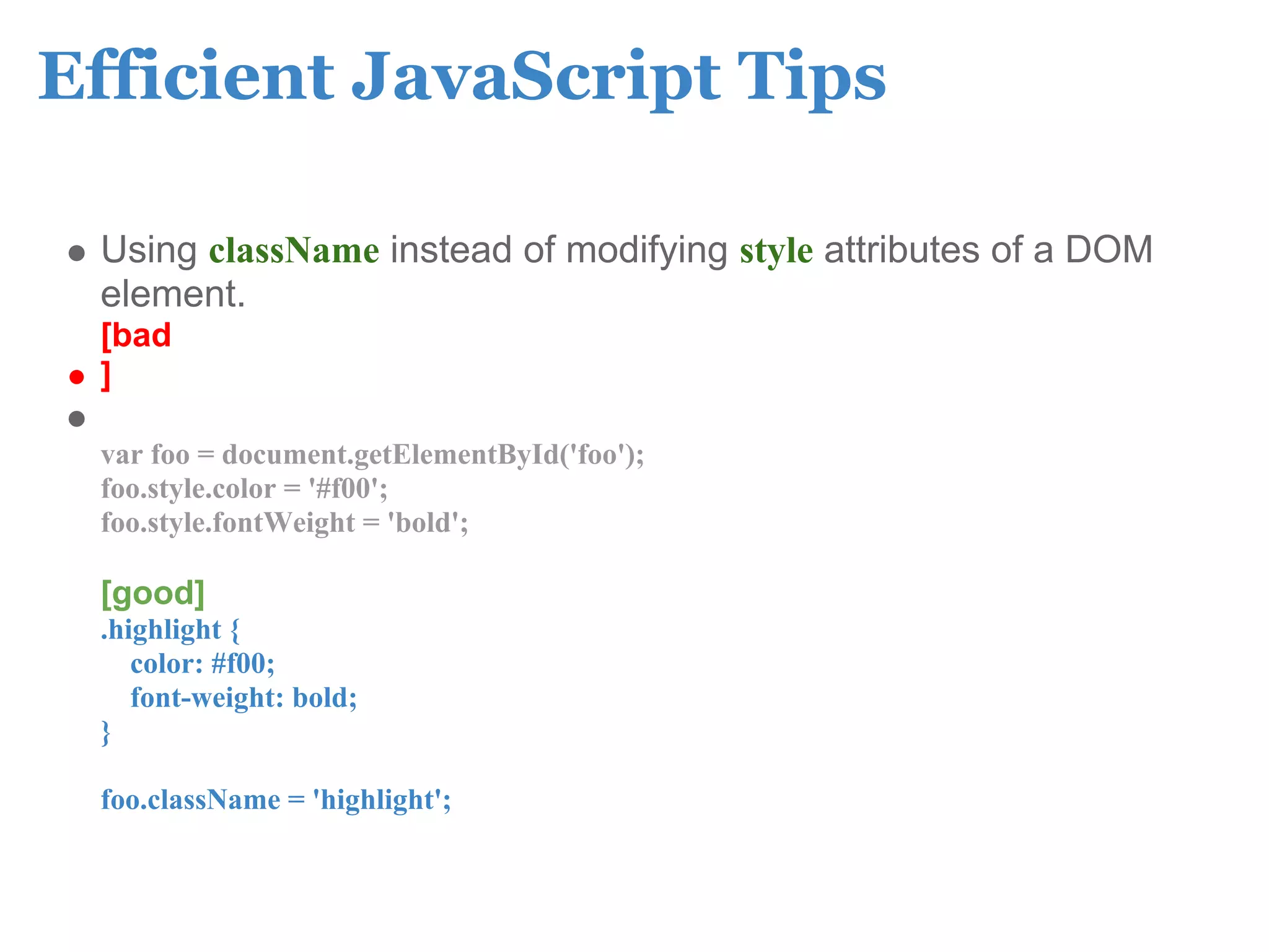 Efficient JavaScript Tips

 Using className instead of modifying style attributes of a DOM
 element.
 [bad
 ]

 var foo = document.getElementById('foo');
 foo.style.color = '#f00';
 foo.style.fontWeight = 'bold';

 [good]
 .highlight {
    color: #f00;
    font-weight: bold;
 }

 foo.className = 'highlight';
 