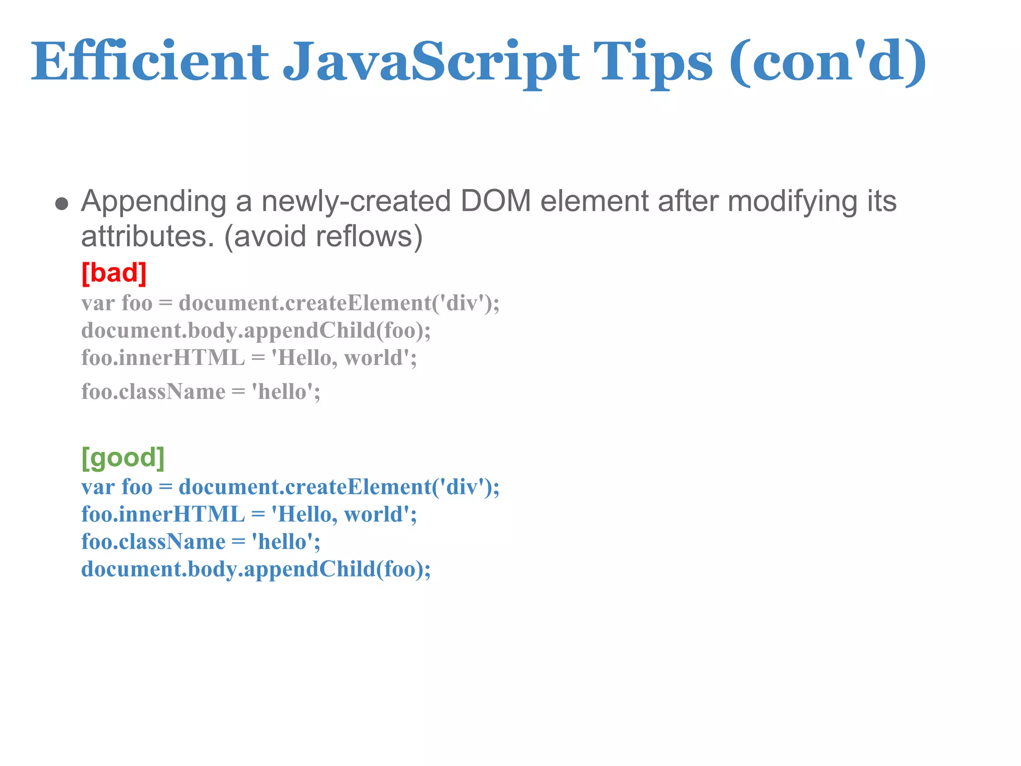 Efficient JavaScript Tips (con'd)

 Appending a newly-created DOM element after modifying its
 attributes. (avoid reflows)
 [bad]
 var foo = document.createElement('div');
 document.body.appendChild(foo);
 foo.innerHTML = 'Hello, world';
 foo.className = 'hello';

 [good]
 var foo = document.createElement('div');
 foo.innerHTML = 'Hello, world';
 foo.className = 'hello';
 document.body.appendChild(foo);
 