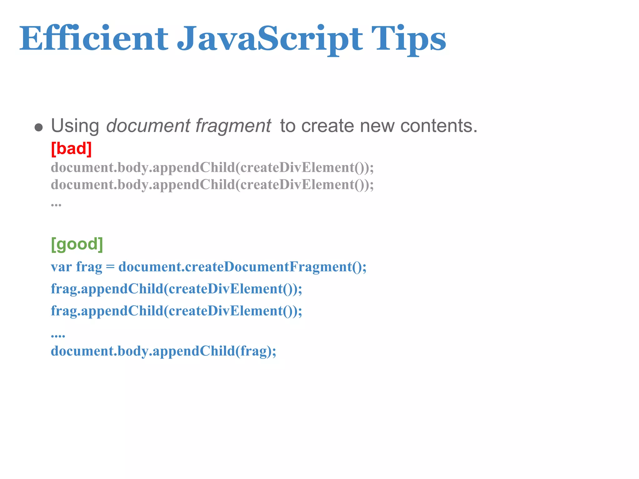 Efficient JavaScript Tips

 Using document fragment to create new contents.
 [bad]
 document.body.appendChild(createDivElement());
 document.body.appendChild(createDivElement());
 ...

 [good]
 var frag = document.createDocumentFragment();
 frag.appendChild(createDivElement());
 frag.appendChild(createDivElement());
 ....
 document.body.appendChild(frag);
 
