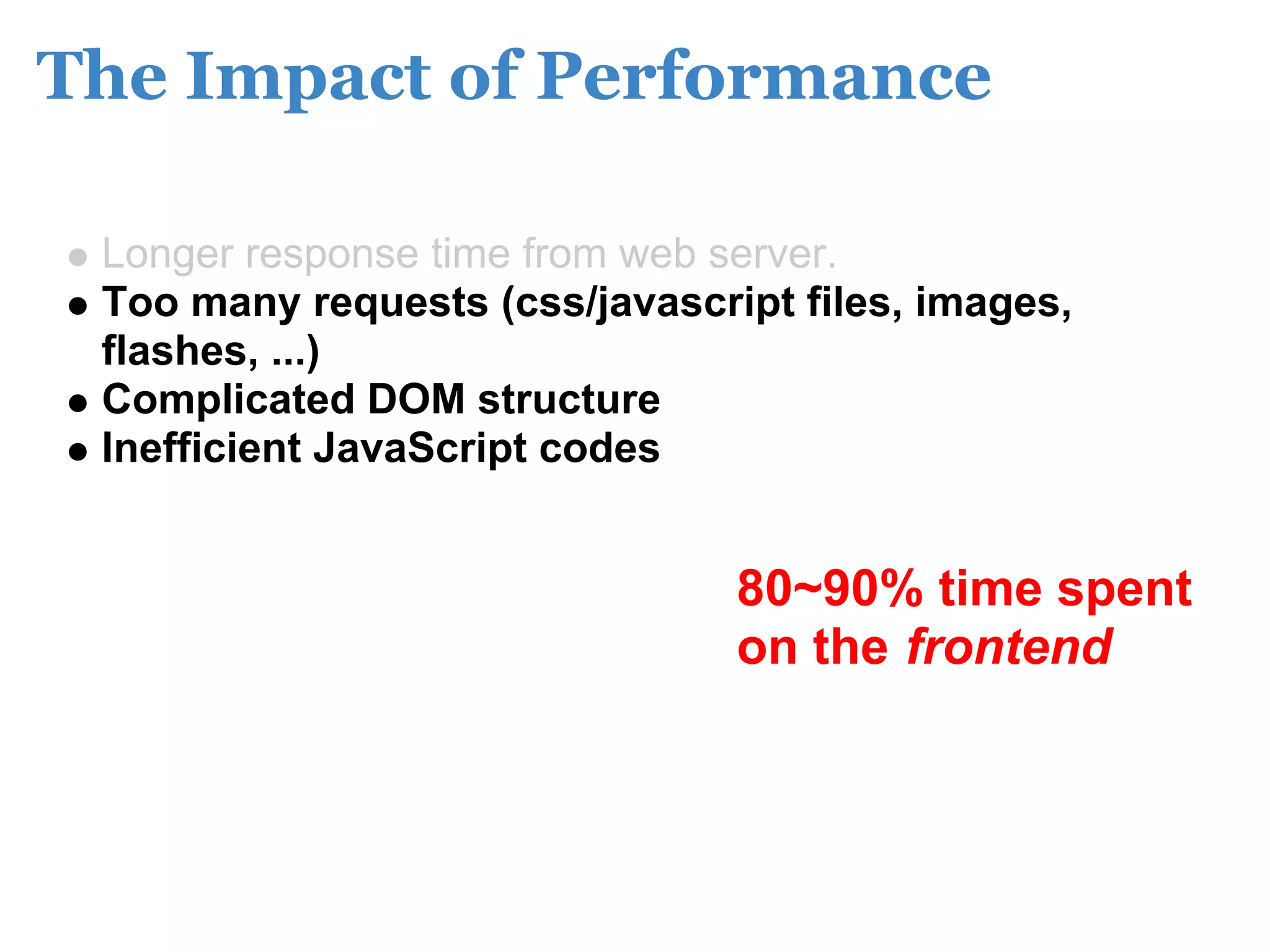 The Impact of Performance

 Longer response time from web server.
 Too many requests (css/javascript files, images,
 flashes, ...)
 Complicated DOM structure
 Inefficient JavaScript codes


                                80~90% time spent
                                on the frontend
 