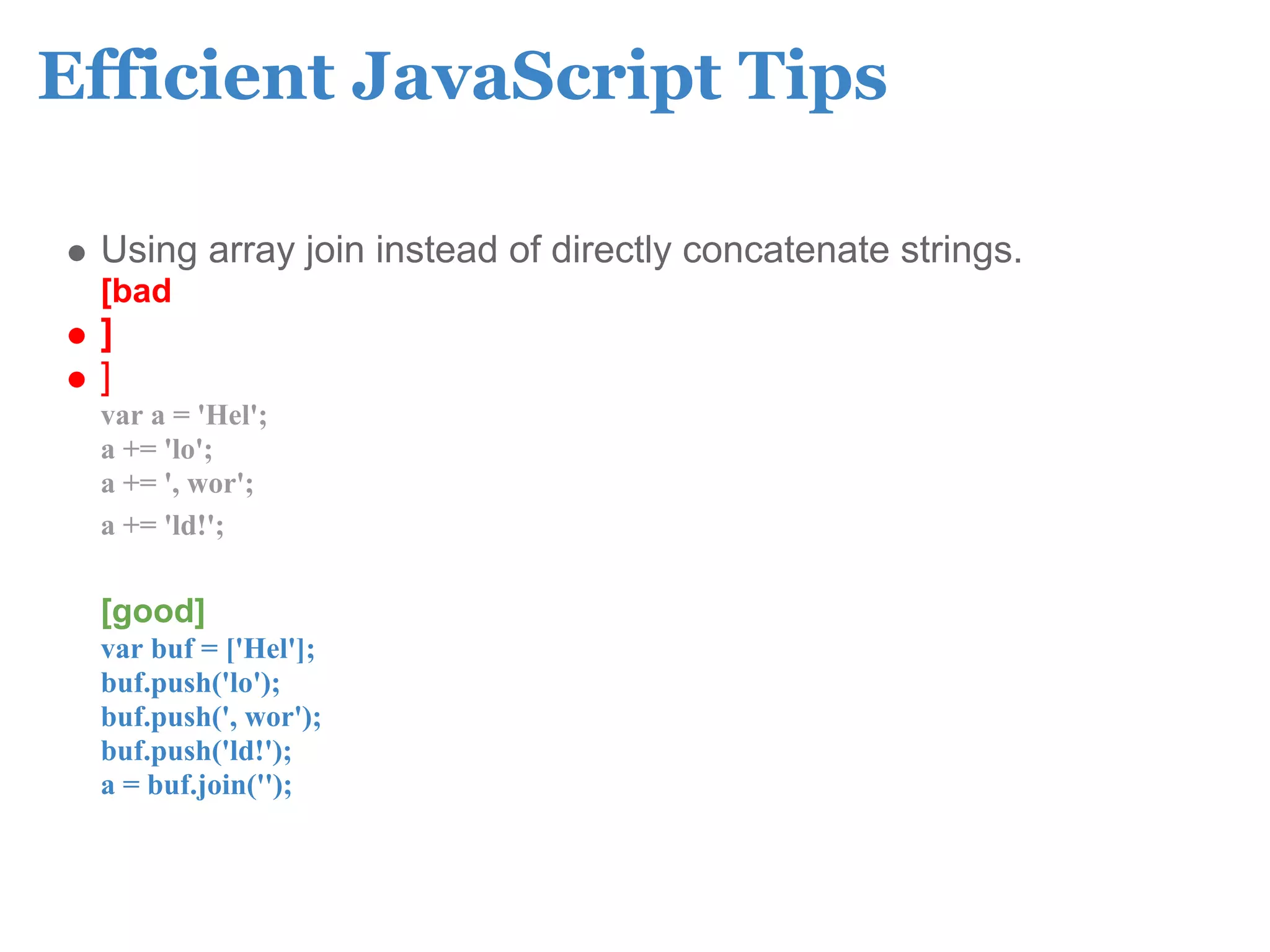 Efficient JavaScript Tips

 Using array join instead of directly concatenate strings.
 [bad
 ]
 ]
 var a = 'Hel';
 a += 'lo';
 a += ', wor';
 a += 'ld!';

 [good]
 var buf = ['Hel'];
 buf.push('lo');
 buf.push(', wor');
 buf.push('ld!');
 a = buf.join('');
 