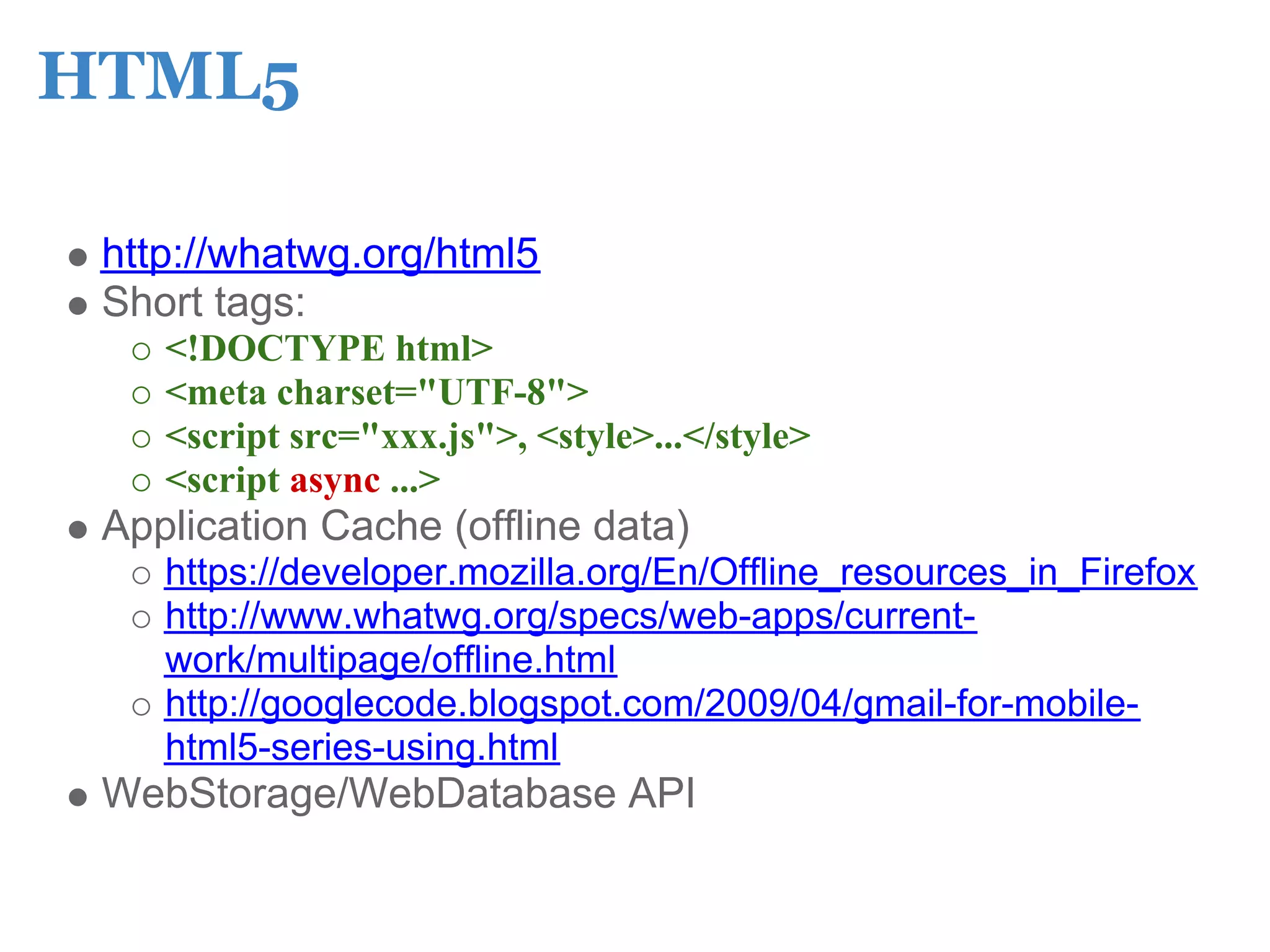 HTML5

 http://whatwg.org/html5
 Short tags:
    <!DOCTYPE html>
    <meta charset="UTF-8">
    <script src="xxx.js">, <style>...</style>
    <script async ...>
 Application Cache (offline data)
    https://developer.mozilla.org/En/Offline_resources_in_Firefox
    http://www.whatwg.org/specs/web-apps/current-
    work/multipage/offline.html
    http://googlecode.blogspot.com/2009/04/gmail-for-mobile-
    html5-series-using.html
 WebStorage/WebDatabase API
 