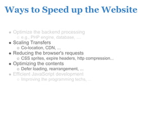 Ways to Speed up the Website

 Optimize the backend processing
    e.g., PHP engine, database, ....
 Scaling Transfers
    Co-location, CDN, ...
 Reducing the browser's requests
    CSS sprites, expire headers, http compression...
 Optimizing the contents
    Defer loading, rearrangement, ...
 Efficient JavaScript development
    Improving the programming techs, ...
 