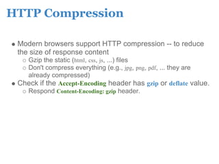 HTTP Compression

 Modern browsers support HTTP compression -- to reduce
 the size of response content
   Gzip the static (html, css, js, ...) files
   Don't compress everything (e.g., jpg, png, pdf, ... they are
   already compressed)
 Check if the Accept-Encoding header has gzip or deflate value.
   Respond Content-Encoding: gzip header.
 