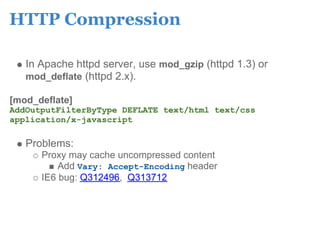 HTTP Compression

   In Apache httpd server, use mod_gzip (httpd 1.3) or
   mod_deflate (httpd 2.x).

[mod_deflate]
AddOutputFilterByType DEFLATE text/html text/css
application/x-javascript

   Problems:
      Proxy may cache uncompressed content
          Add Vary: Accept-Encoding header
      IE6 bug: Q312496, Q313712
 