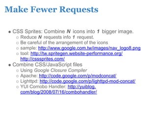 Make Fewer Requests

 CSS Sprites: Combine N icons into 1 bigger image.
    Reduce N requests info 1 request.
    Be careful of the arrangement of the icons
    sample: http://www.google.com.tw/images/nav_logo8.png
    tool: http://tw.spritegen.website-performance.org/
    http://csssprites.com/
 Combine CSS/JavaScript files
    Using Google Closure Compiler
    Apache: http://code.google.com/p/modconcat/
    Lighttpd: http://code.google.com/p/lighttpd-mod-concat/
    YUI Comobo Handler: http://yuiblog.
    com/blog/2008/07/16/combohandler/
 