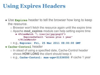 Using Expires Headers

 Use Expires header to tell the browser how long to keep
 the resource.
    Browser won't fetch the resource again until the expire time
    Apache mod_expires module can help setting expire time
        <FilesMatch ".(css|js|jpg|png)$">
            ExpiresDefault "access plus 1 year"
        </FilesMatch>
    e.g., Expires: Fri, 25 Mar 2011 08:00:00 GMT
 Cache-Control header
    In stead of using a specified date, Cache-Control header
    shows HOW LONG the client should keep it
    e.g., Cache-Control: max-age=31536000 # cache 1 year
 