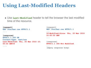 Using Last-Modified Headers

    Use Last-Modified header to tell the browser the last modified
    time of the resource.

[request]                             [request]
GET /foo/bar.css HTTP/1.1             GET /foo/bar.css HTTP/1.1
....                                  ...
                                      If-Modified-Since: Thu, 25 Mar 2010
[response]                            10:00:00 GMT
HTTP/1.1 200 OK                       ...
Content-Type: text/css
Last-Modified: Thu, 25 Mar 2010 10:   [response]
00:00 GMT+8                           HTTP/1.1 304 Not Modified
....                                  ...
                                      (empty response body)
 