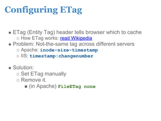Configuring ETag

 ETag (Entity Tag) header tells browser which to cache
    How ETag works: read Wikipedia
 Problem: Not-the-same tag across different servers
    Apache: inode-size-timestamp
    IIS: timestamp:changenumber

 Solution:
    Set ETag manually
    Remove it.
        (in Apache) FileETag none
 