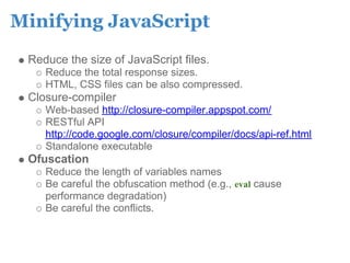Minifying JavaScript
 Reduce the size of JavaScript files.
    Reduce the total response sizes.
    HTML, CSS files can be also compressed.
 Closure-compiler
    Web-based http://closure-compiler.appspot.com/
    RESTful API
    http://code.google.com/closure/compiler/docs/api-ref.html
    Standalone executable
 Ofuscation
    Reduce the length of variables names
    Be careful the obfuscation method (e.g., eval cause
    performance degradation)
    Be careful the conflicts.
 