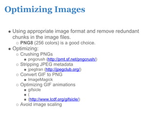 Optimizing Images

 Using appropriate image format and remove redundant
 chunks in the image files.
    PNG8 (256 colors) is a good choice.
 Optimizing:
    Crushing PNGs
       pngcrush (http://pmt.sf.net/pngcrush/)
    Stripping JPEG metadata
       jpegtran (http://jpegclub.org/)
    Convert GIF to PNG
       ImageMagick
    Optimizing GIF animations
       gifsicle
       (
       (http://www.lcdf.org/gifsicle/)
    Avoid image scaling
 