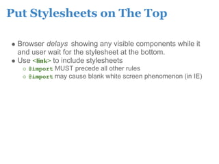 Put Stylesheets on The Top

 Browser delays showing any visible components while it
 and user wait for the stylesheet at the bottom.
 Use <link> to include stylesheets
    @import MUST precede all other rules
    @import may cause blank white screen phenomenon (in IE)
 