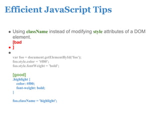 Efficient JavaScript Tips

 Using className instead of modifying style attributes of a DOM
 element.
 [bad
 ]

 var foo = document.getElementById('foo');
 foo.style.color = '#f00';
 foo.style.fontWeight = 'bold';

 [good]
 .highlight {
    color: #f00;
    font-weight: bold;
 }

 foo.className = 'highlight';
 