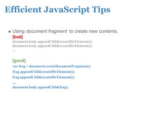Efficient JavaScript Tips

 Using document fragment to create new contents.
 [bad]
 document.body.appendChild(createDivElement());
 document.body.appendChild(createDivElement());
 ...

 [good]
 var frag = document.createDocumentFragment();
 frag.appendChild(createDivElement());
 frag.appendChild(createDivElement());
 ....
 document.body.appendChild(frag);
 