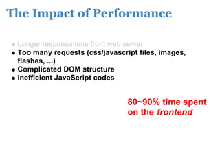 The Impact of Performance

 Longer response time from web server.
 Too many requests (css/javascript files, images,
 flashes, ...)
 Complicated DOM structure
 Inefficient JavaScript codes


                                80~90% time spent
                                on the frontend
 