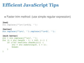 Efficient JavaScript Tips

   Faster trim method: (use simple regular expression)
[bad]
str.replace(/^s+|s+$/g, '');

[better]
str.replace(/^s+/, '').replace(/^s+$/, '');

[much better]
str = str.replace(/^s+/, '');
for (i = str.length - 1; i >=0; i--) {
    if (/S/.test(str.charAt(i))) {
        str = str.substring(0, i + 1);
        break;
    }
}
 