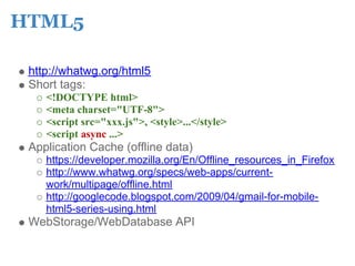 HTML5

 http://whatwg.org/html5
 Short tags:
    <!DOCTYPE html>
    <meta charset="UTF-8">
    <script src="xxx.js">, <style>...</style>
    <script async ...>
 Application Cache (offline data)
    https://developer.mozilla.org/En/Offline_resources_in_Firefox
    http://www.whatwg.org/specs/web-apps/current-
    work/multipage/offline.html
    http://googlecode.blogspot.com/2009/04/gmail-for-mobile-
    html5-series-using.html
 WebStorage/WebDatabase API
 