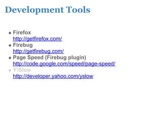 Development Tools

 Firefox
 http://getfirefox.com/
 Firebug
 http://getfirebug.com/
 Page Speed (Firebug plugin)
 http://code.google.com/speed/page-speed/
 Y!Slow
 http://developer.yahoo.com/yslow/
 