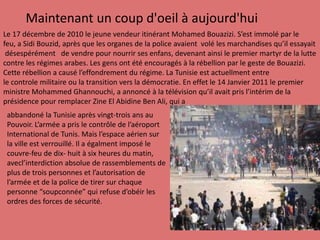 Maintenantun coup d'oeil à aujourd'huiLe 17 décembrede 2010 le jeunevendeuritinérant Mohamed Bouazizi. S’est immolépar lefeu, a Sidi Bouzid, aprèsquelesorganes de la policeavaientvolélesmarchandisesqu’ilessayaitdésespérémentde vendre pour nourrirsesenfans, devenantainsi le premier martyr de la luttecontrelesrégimesarabes. Les gens ontétéencouragés à la rébellion par le geste de Bouazizi.Cetterébellion a causél’effondrementdu régime. La Tunisie est actuellmententrele controlemilitaireou la transitionvers la démocratie. En effet le 14 Janvier 2011 le premier ministre Mohammed Ghannouchi, a annoncé à la télévisionqu’ilavaitpris l’intérim de la présidencepour remplacerZine ElAbidine Ben Ali, qui a abbandoné la Tunisieaprèsvingt-troisansauPouvoir. L’armée a pris le contrôlede l’aéroportInternational de Tunis. Mais l’espaceaériensurla ville est verrouillé. Il a égalmentimposé le couvre-feude dix- huit à sixheuresdumatin, avecl’interdictionabsoluede rassemblements de plus de troispersonnes et l’autorisation de l’armée et de la police de tirersurchaquepersonne“soupconnée” qui refuse d’obéirlesordresdesforcesde sécurité.