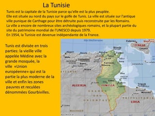 La TunisieTunis est la capitale de la Tunisieparce qu'elle est la plus peuplée.Elle est située au nord du pays sur le golfe de Tunis. La ville est située sur l'antique ville punique de Carthage pour être détruite puis reconstruite par les Romains.La ville a encore de nombreux sites archéologiques romains, et la plupart partie du site du patrimoine mondial de l'UNESCO depuis 1979.En 1954, la Tunisie est devenue indépendante de la France.Tunis est divisée en trois parties: la vieille ville appelée Médine avec la grande mosquée, la ville  «Union européenne» qui est la partie la plus moderne de la ville et enfin les zones pauvres et reculées dénommées Gourbivilles.